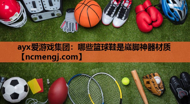 ayx爱游戏集团：哪些篮球鞋是崴脚神器材质
