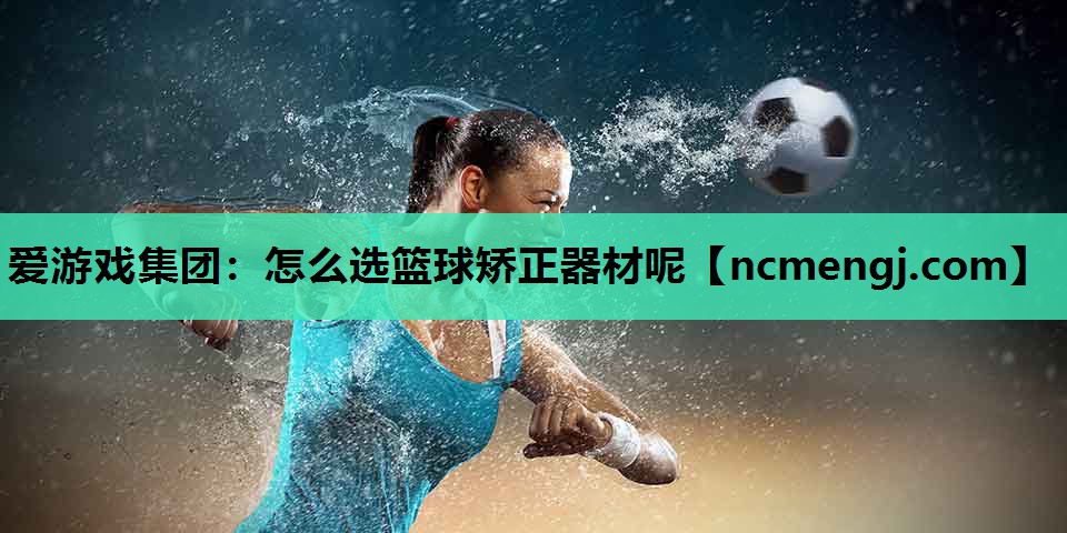 爱游戏集团：怎么选篮球矫正器材呢
