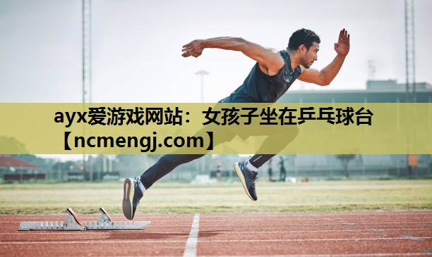 ayx爱游戏网站：女孩子坐在乒乓球台