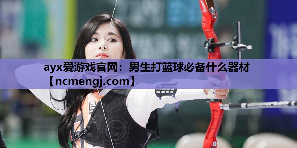 ayx爱游戏官网：男生打篮球必备什么器材