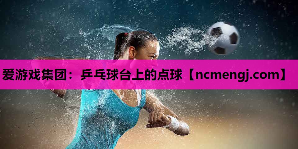 爱游戏集团：乒乓球台上的点球