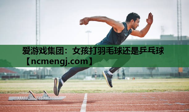 爱游戏集团：女孩打羽毛球还是乒乓球