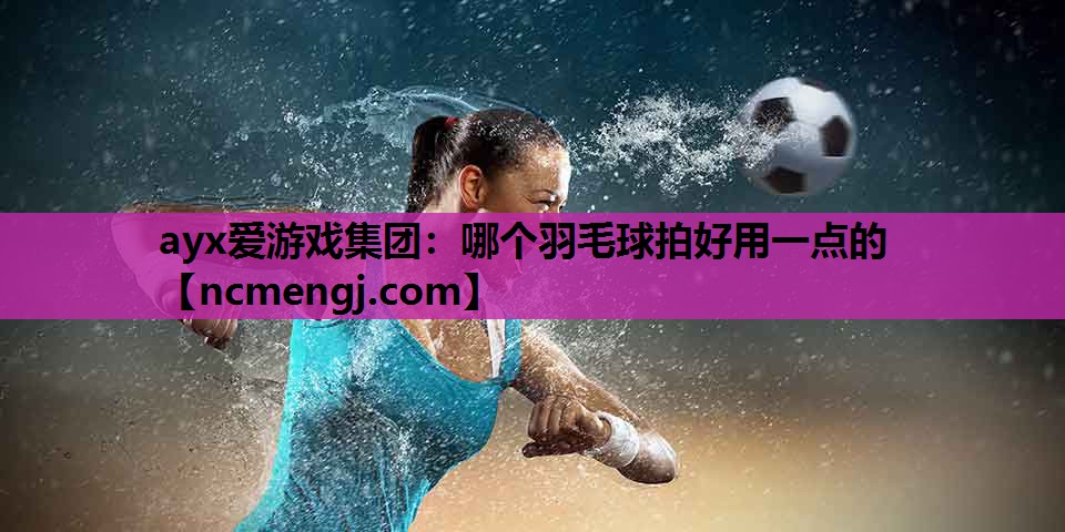 ayx爱游戏集团：哪个羽毛球拍好用一点的