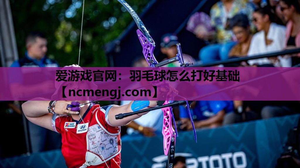 爱游戏官网：羽毛球怎么打好基础