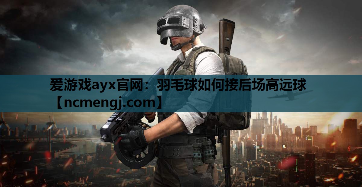 爱游戏ayx官网：羽毛球如何接后场高远球