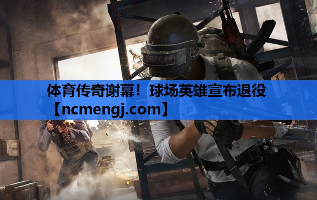 体育传奇谢幕！球场英雄宣布退役