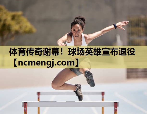 体育传奇谢幕！球场英雄宣布退役