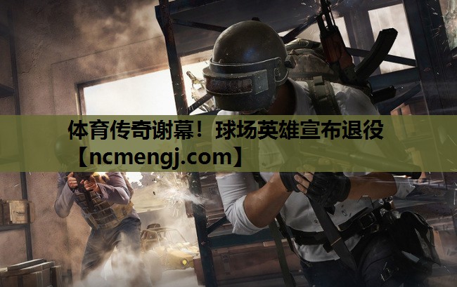 体育传奇谢幕！球场英雄宣布退役